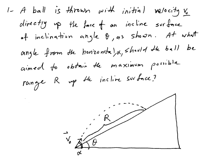 I- A ball is thrown with initial velocity e
directly up the face of
of inclination angle &
inc line sur fmce
an
8, as shown. At what
angle from te honzonda),x, should Hhe ball be
maximum possble
aimed to obtain Hhe
R
He inclive sur face.?
range
up
Jo
7 So
