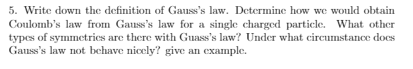 5. Write down the definition of Gauss's law. Determine how we would obtain
Coulomb's law from Gauss's law for a single charged particle. What other
types of symmetries are there with Guass's law? Under what circumstance does
Gauss's law not behave nicely? give an example.

