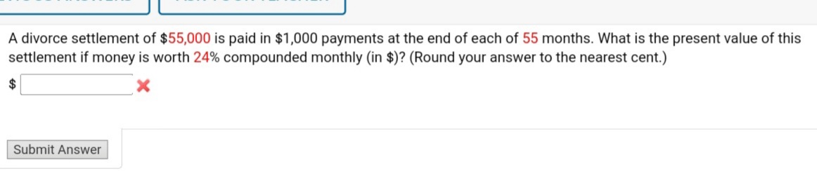 A divorce settlement of $55,000 is paid in $1,000 payments at the end of each of 55 months. What is the present value of this
settlement if money is worth 24% compounded monthly (in $)? (Round your answer to the nearest cent.)
Submit Answer