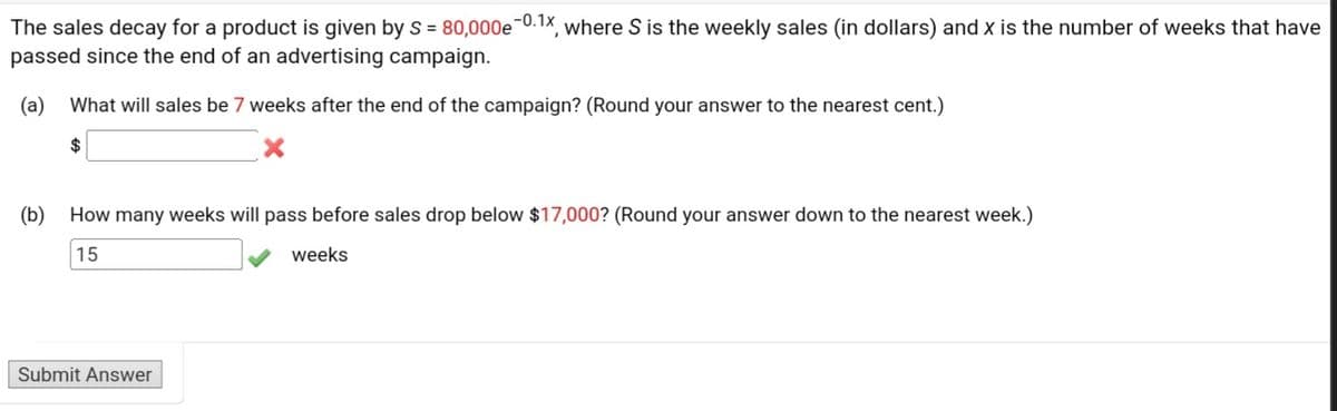 The sales decay for a product is given by S = 80,000e 0.1x, where S is the weekly sales (in dollars) and x is the number of weeks that have
passed since the end of an advertising campaign.
(a) What will sales be 7 weeks after the end of the campaign? (Round your answer to the nearest cent.)
(b) How many weeks will pass before sales drop below $17,000? (Round your answer down to the nearest week.)
15
weeks
Submit Answer