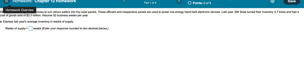 Homework: Chapter 12 Homework
Save
Part 1 of 3
O Points: 0 of 5
Homework Overview
EB
ocess to turn silicon wafers into tiny solar panels. These efficient and inexpensive panels are used to power low-energy hand-held electronic devices. Last year, EBI Solar turned their inventory 3.7 times and had a
cost of goods sold of $2.3 million. Assume 52 business weeks per year.
a. Express last year's average inventory in weeks of supply.
Weeks of supply
weeks (Enter your response rounded to two decimal places.)
%3D
