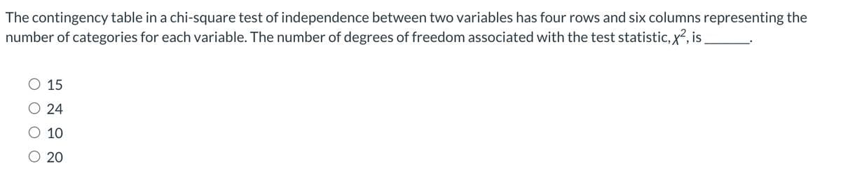 The contingency table in a chi-square test of independence between two variables has four rows and six columns representing the
number of categories for each variable. The number of degrees of freedom associated with the test statistic, x², is
O O
15
24
10
O 20