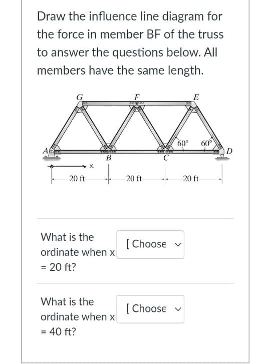 Draw the influence line diagram for
the force in member BF of the truss
to answer the questions below. All
members have the same length.
G
F
E
60°
60°
D
B.
-20 ft-
20 ft-
-20 ft-
What is the
[ Choose v
ordinate when x
= 20 ft?
What is the
[ Choose v
ordinate when x
= 40 ft?
