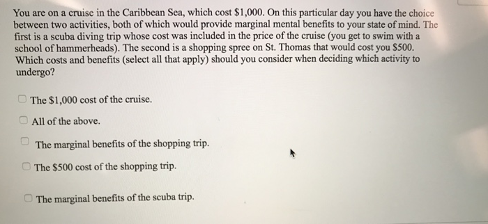 You are on a cruise in the Caribbean Sea, which cost $1,000. On this particular day you have the choice
between two activities, both of which would provide marginal mental benefits to your state of mind. The
first is a scuba diving trip whose cost was included in the price of the cruise (you get to swim with a
school of hammerheads). The second is a shopping spree on St. Thomas that would cost you $500.
Which costs and benefits (select all that apply) should you consider when deciding which activity to
undergo?
The $1,000 cost of the cruise.
All of the above.
The marginal benefits of the shopping trip.
The $500 cost of the shopping trip.
The marginal benefits of the scuba trip.