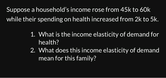Suppose a household's income rose from 45k to 60k
while their spending on health increased from 2k to 5k.
1. What is the income elasticity of demand for
health?
2. What does this income elasticity of demand
mean for this family?