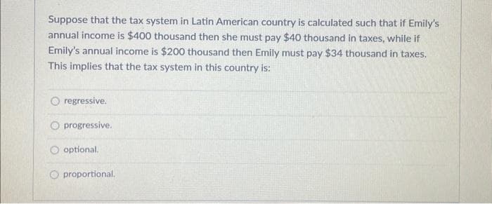 Suppose that the tax system in Latin American country is calculated such that if Emily's
annual income is $400 thousand then she must pay $40 thousand in taxes, while if
Emily's annual income is $200 thousand then Emily must pay $34 thousand in taxes.
This implies that the tax system in this country is:
regressive.
O progressive.
optional.
proportional.