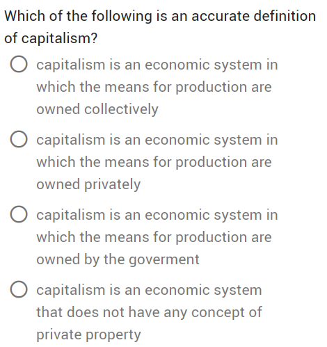 Which of the following is an accurate definition
of capitalism?
O capitalism is an economic system in
which the means for production are
owned collectively
capitalism is an economic system in
which the means for production are
owned privately
capitalism is an economic system in
which the means for production are
owned by the goverment
capitalism is an economic system
that does not have any concept of
private property