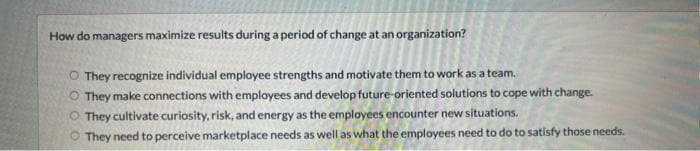 How do managers maximize results during a period of change at an organization?
O They recognize individual employee strengths and motivate them to work as a team.
They make connections with employees and develop future-oriented solutions to cope with change.
They cultivate curiosity, risk, and energy as the employees encounter new situations.
They need to perceive marketplace needs as well as what the employees need to do to satisfy those needs.