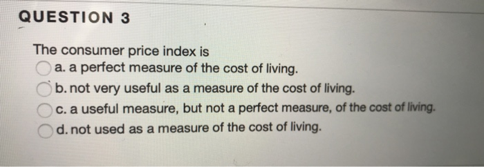 QUESTION 3
The consumer price index is
a. a perfect measure of the cost of living.
b. not very useful as a measure of the cost of living.
c. a useful measure, but not a perfect measure, of the cost of living.
d. not used as a measure of the cost of living.