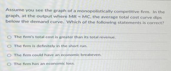 Assume you see the graph of a monopolistically competitive firm. In the
graph, at the output where MR MC, the average total cost curve dips
below the demand curve. Which of the following statements is correct?
The firm's total cost is greater than its total revenue.
The firm is definitely in the short run.
The firm could have an economic breakeven.
O The firm has an economic loss.