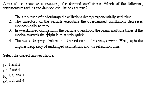 A particle of mass m is executing the damped oscillations. Which of the following
statements regarding the damped oscillations are true?
1. The amplitude of underdamped oscillations decays exponentially with time.
2. The trajectory of the particle executing the overdamped oscillations decreases
monotonically to zero.
3. In overdamped oscillations, the particle overshoots the origin multiple times if the
motion towards the origin is relatively quick.
4. The weak damping limit in the damped oscillations is 0,7→∞0. Here, is the
angular frequency of undamped oscillations and is relaxation time.
Select the correct answer choice:
(a) 1 and 2
(b) 2 and 4
(c) 1,3, and 4
(d) 1,2, and 4