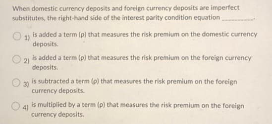 When domestic currency deposits and foreign currency deposits are imperfect
substitutes, the right-hand side of the interest parity condition equation_
1) is added a term (p) that measures the risk premium on the domestic currency
deposits.
O2)
is added a term (p) that measures the risk premium on the foreign currency
deposits.
3)
is subtracted a term (p) that measures the risk premium on the foreign
currency deposits.
4) is multiplied by a term (p) that measures the risk premium on the foreign
currency deposits.