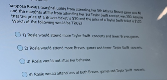 Suppose Rosie's marginal utility from attending her 5th Atlanta Braves game was 40
and the marginal utility from attending her 1st Taylor Swift concert was 200. Assume
that the price of a Braves ticket is $20 and the price of a Taylor Swift ticket is $120.
Which of the following would be TRUE?
1) Rosie would attend more Taylor Swift concerts and fewer Braves games.
2) Rosie would attend more Braves games and fewer Taylor Swift concerts.
3) Rosie would not alter her behavior.
4) Rosie would attend less of both Braves games and Taylor Swift concerts.