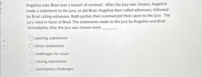 Angelina sues Brad over a breach of contract. After the jury was chosen, Angelina
made a statement to the jury, as did Brad. Angelina then called witnesses, followed
by Brad calling witnesses. Both parties then summarized their cases to the jury. The
jury ruled in favor of Brad. The statements made to the jury by Angelina and Brad
immediately after the jury was chosen were
opening statements
direct statements
challenges for cause
closing statements
peremptory challenges