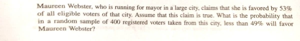 Maureen Webster, who is running for mayor in a large city, claims that she is favored by 53%
of all eligible voters of that city. Assume that this claim is true. What is the probability that
in a random sample of 400 registered voters taken from this city, less than 49% will favor
Maureen Webster?