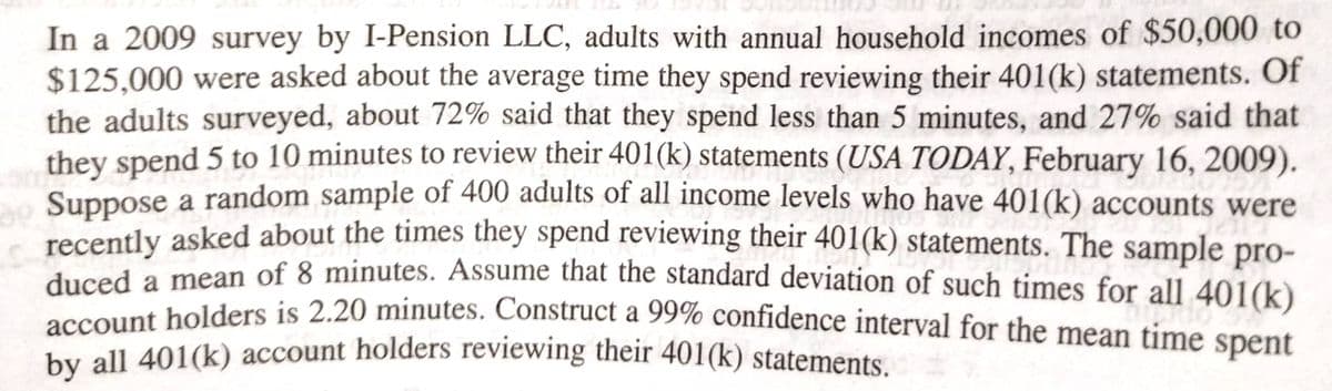 In a 2009 survey by I-Pension LLC, adults with annual household incomes of $50,000 to
$125,000 were asked about the average time they spend reviewing their 401(k) statements. Of
the adults surveyed, about 72% said that they spend less than 5 minutes, and 27% said that
they spend 5 to 10 minutes to review their 401(k) statements (USA TODAY, February 16, 2009).
Suppose a random sample of 400 adults of all income levels who have 401(k) accounts were
recently asked about the times they spend reviewing their 401(k) statements. The sample pro-
duced a mean of 8 minutes. Assume that the standard deviation of such times for all 401(k)
account holders is 2.20 minutes. Construct a 99% confidence interval for the mean time spent
by all 401(k) account holders reviewing their 401(k) statements.