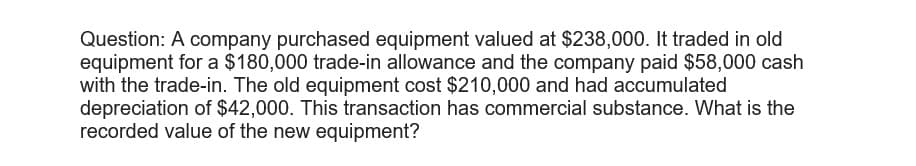 Question: A company purchased equipment valued at $238,000. It traded in old
equipment for a $180,000 trade-in allowance and the company paid $58,000 cash
with the trade-in. The old equipment cost $210,000 and had accumulated
depreciation of $42,000. This transaction has commercial substance. What is the
recorded value of the new equipment?