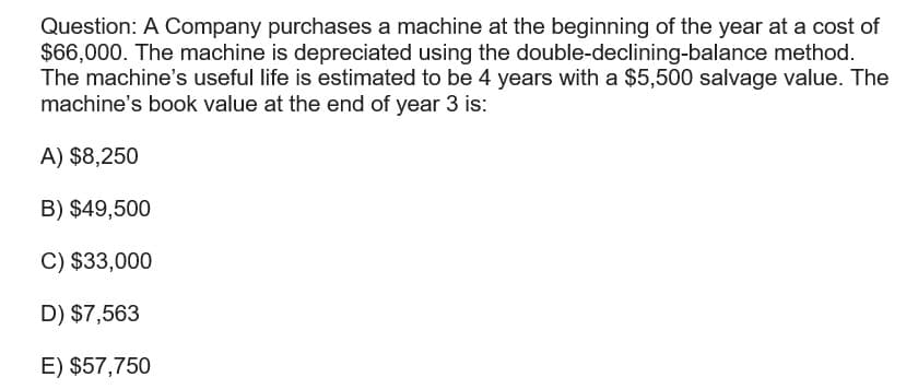 Question: A Company purchases a machine at the beginning of the year at a cost of
$66,000. The machine is depreciated using the double-declining-balance method.
The machine's useful life is estimated to be 4 years with a $5,500 salvage value. The
machine's book value at the end of year 3 is:
A) $8,250
B) $49,500
C) $33,000
D) $7,563
E) $57,750