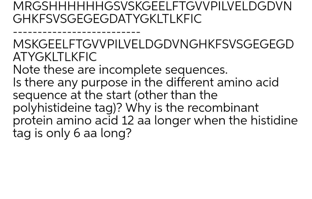 MRGSHHHHHHGSVSKGEELFTGVVPILVELDGDVN
GHKFSVSGEGEGDATYGKLTLKFIC
MSKGEELFTGVVPILVELDGDVNGHKFSVSGEGEGD
ATYGKLTLKFIC
Note these are incomplete sequences.
Is there any purpose in the different amino acid
sequence at the start (other than the
polyhistideine tag)? Why is the recombinant
protein amino acid 12 aa longer when the histidine
tag is only 6 aa long?
