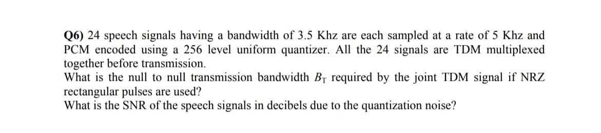 Q6) 24 speech signals having a bandwidth of 3.5 Khz are each sampled at a rate of 5 Khz and
PCM encoded using a 256 level uniform quantizer. All the 24 signals are TDM multiplexed
together before transmission.
What is the null to null transmission bandwidth Br required by the joint TDM signal if NRZ
rectangular pulses are used?
What is the SNR of the speech signals in decibels due to the quantization noise?
