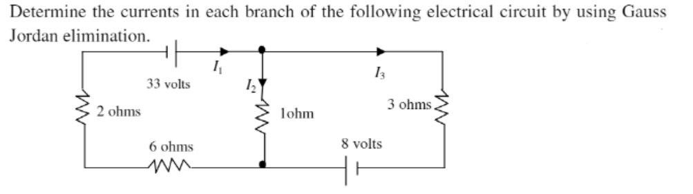 Determine the currents in each branch of the following electrical circuit by using Gauss
Jordan elimination.
I3
33 volts
3 ohms
2 ohms
lohm
6 ohms
8 volts
