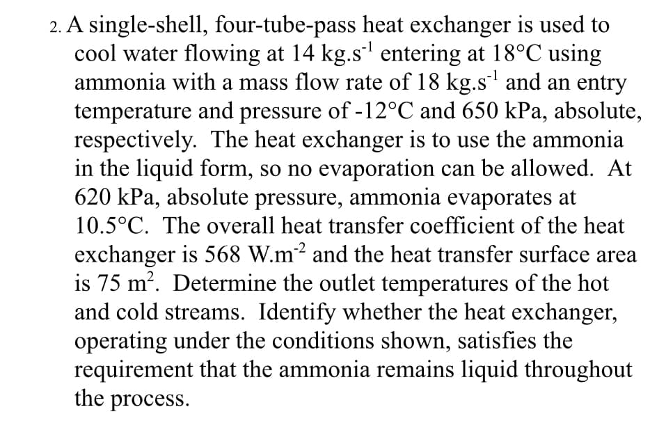 2. A single-shell, four-tube-pass heat exchanger is used to
cool water flowing at 14 kg.s¹¹ entering at 18°C using
ammonia with a mass flow rate of 18 kg.s¹ and an entry
temperature and pressure of -12°C and 650 kPa, absolute,
respectively. The heat exchanger is to use the ammonia
in the liquid form, so no evaporation can be allowed. At
620 kPa, absolute pressure, ammonia evaporates at
10.5°C. The overall heat transfer coefficient of the heat
exchanger is 568 W.m²2 and the heat transfer surface area
is 75 m². Determine the outlet temperatures of the hot
and cold streams. Identify whether the heat exchanger,
operating under the conditions shown, satisfies the
requirement that the ammonia remains liquid throughout
the process.