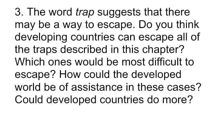 3. The word trap suggests that there
may be a way to escape. Do you think
developing countries can escape all of
the traps described in this chapter?
Which ones would be most difficult to
escape? How could the developed
world be of assistance in these cases?
Could developed countries do more?
