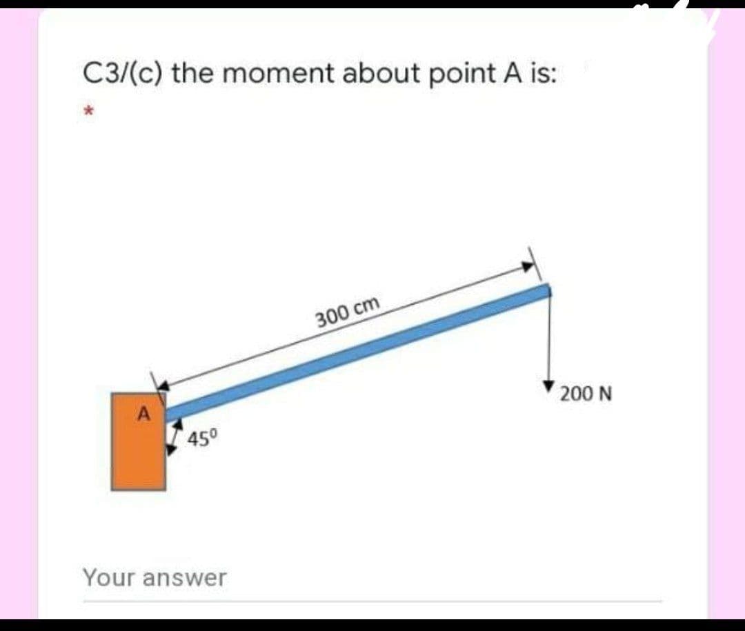 C3/(c) the moment about point A is:
300 cm
A
200 N
450
Your answer

