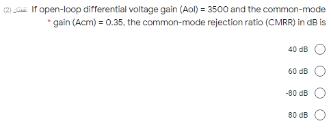 (2) Ja If open-loop differential voltage gain (Aol) = 3500 and the common-mode
* gain (Acm) = 0.35, the common-mode rejection ratio (CMRR) in dB is
40 dB
60 dB
-80 dB
80 dB
