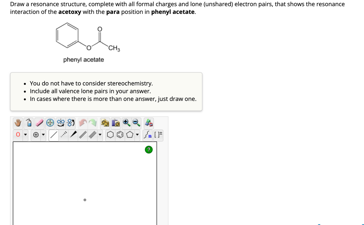 Draw a resonance structure, complete with all formal charges and lone (unshared) electron pairs, that shows the resonance
interaction of the acetoxy with the para position in phenyl acetate.
phenyl acetate
●
CH3
• You do not have to consider stereochemistry.
• Include all valence lone pairs in your answer.
In cases where there is more than one answer, just draw one.
Sn [F
?
