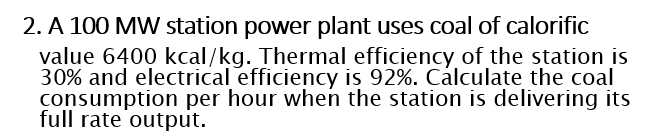 2. A 100 MW station power plant uses coal of calorific
value 6400 kcal/kg. Thermal efficiency of the station is
30% and electrical efficiency is 92%. Cálculate the coal
consumption per hour when the station is delivering its
full rate output.
