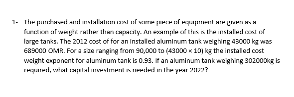 1- The purchased and installation cost of some piece of equipment are given as a
function of weight rather than capacity. An example of this is the installed cost of
large tanks. The 2012 cost of for an installed aluminum tank weighing 43000 kg was
689000 OMR. For a size ranging from 90,000 to (43000 x 10) kg the installed cost
weight exponent for aluminum tank is 0.93. If an aluminum tank weighing 302000kg is
required, what capital investment is needed in the year 2022?