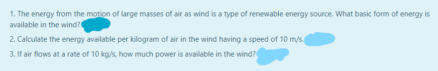 1. The energy from the motion of large masses of air as wind is a type of renewable energy source. What basic form of energy is
available in the wind?
2. Calculate the energy available per kilogram of air in the wind having a speed of 10 m/s.
3. If air flows at a rate of 10 kg/s, how much power is available in the wind?
