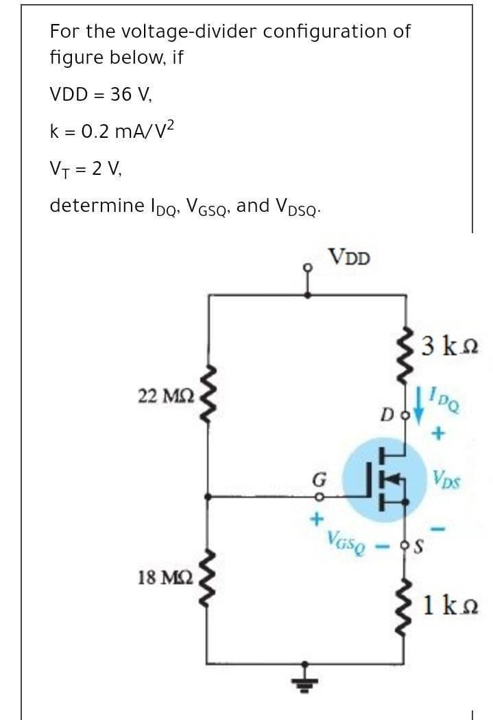 For the voltage-divider configuration of
figure below, if
VDD = 36 V,
k = 0.2 mA/V?
VT = 2 V,
determine IpQ. VGSQ, and VDSQ.
VDD
3 kn
22 ΜΩ
Do
G
Vps
Vaso
-
18 МО.
1 ka
