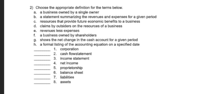 2) Choose the appropriate definition for the terms below.
a. a business owned by a single owner
b. a statement summarizing the revenues and expenses for a given period
c. resources that provide future economic benefits to a business
d. claims by outsiders on the resources of a business
e. revenues less expenses
f. a business owned by shareholders
g. shows the net change in the cash account for a given period
h. a formal listing of the accounting equation on a specified date
1. corporation
2. cash flowstatement
3. income staterment
4. net income
5. proprietorship
6. balance sheet
7. liabilities
8. assets
