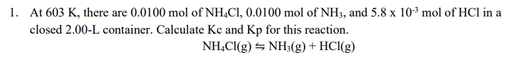 1. At 603 K, there are 0.0100 mol of NH,Cl, 0.0100 mol of NH3, and 5.8 x 10-3 mol of HCl in a
closed 2.00-L container. Calculate Kc and Kp for this reaction.
NHẠCI(g) NH3(g) + HCl(g)
