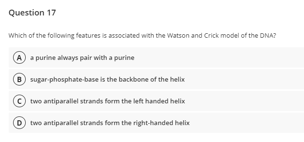 Question 17
Which of the following features is associated with the Watson and Crick model of the DNA?
A a purine always pair with a purine
B sugar-phosphate-base is the backbone of the helix
two antiparallel strands form the left handed helix
D two antiparallel strands form the right-handed helix
