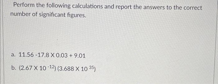 Perform the following calculations and report the answers to the correct
number of significant figures.
a. 11.56-17.8 X 0.03 +9.01
b. (2.67 X 10-12) (3.688 X 10 35)
