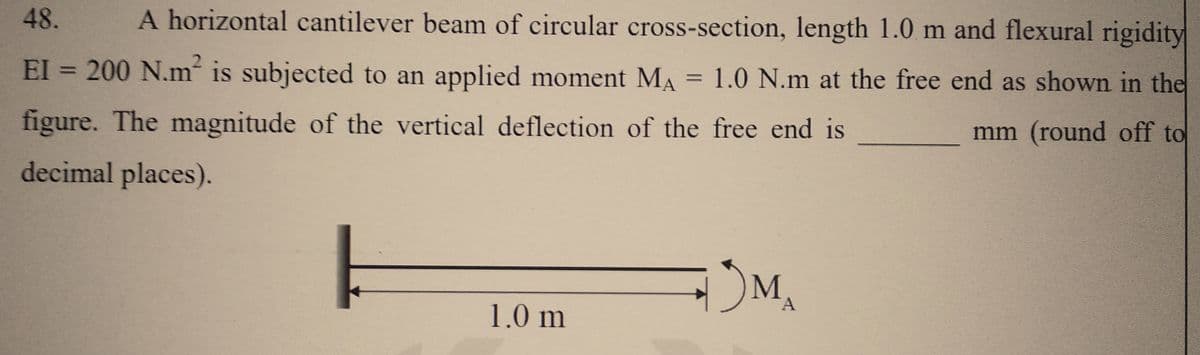 48. A horizontal cantilever beam of circular cross-section, length 1.0 m and flexural rigidity
EI = 200 N.m² is subjected to an applied moment MA = 1.0 N.m at the free end as shown in the
figure. The magnitude of the vertical deflection of the free end is
mm (round off to
decimal places).
1.0 m
MA