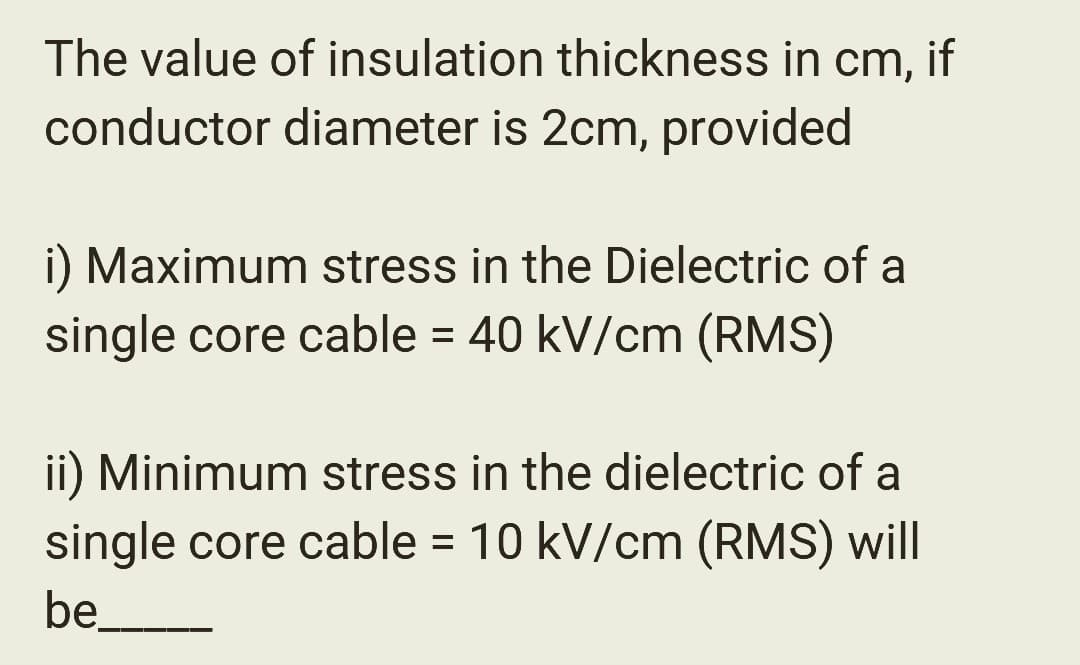 The value of insulation thickness in cm, if
conductor diameter is 2cm, provided
i) Maximum stress in the Dielectric of a
single core cable = 40 kV/cm (RMS)
ii) Minimum stress in the dielectric of a
single core cable = 10 kV/cm (RMS) will
be___