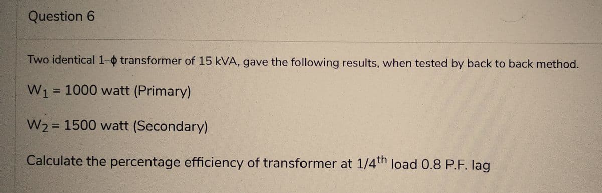 Question 6
Two identical 1- transformer of 15 kVA, gave the following results, when tested by back to back method.
W₁ = 1000 watt (Primary)
W₂ = 1500 watt (Secondary)
Calculate the percentage efficiency of transformer at 1/4th load 0.8 P.F. lag