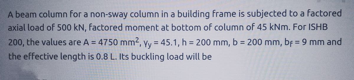 A beam column for a non-sway column in a building frame is subjected to a factored
axial load of 500 kN, factored moment at bottom of column of 45 kNm. For ISHB
200, the values are A = 4750 mm², yy = 45.1, h = 200 mm, b = 200 mm, bf = 9 mm and
the effective length is 0.8 L. Its buckling load will be