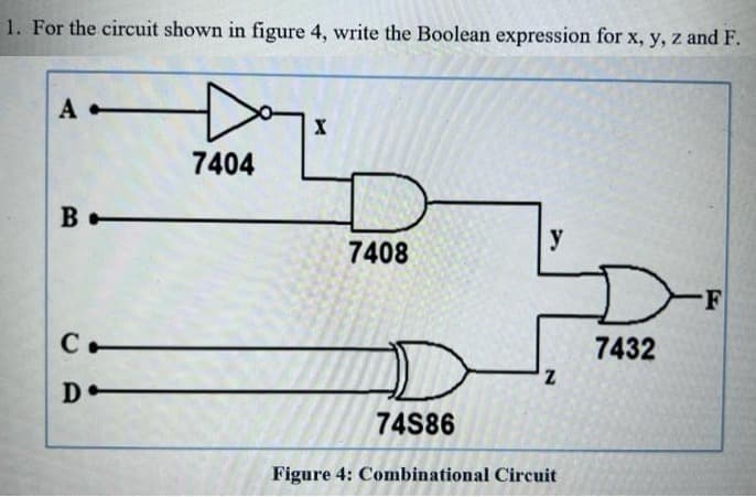 1. For the circuit shown in figure 4, write the Boolean expression for x, y, z and F.
A-
B
С.
D-
7404
X
7408
y
Z
74S86
Figure 4: Combinational Circuit
7432
-F
