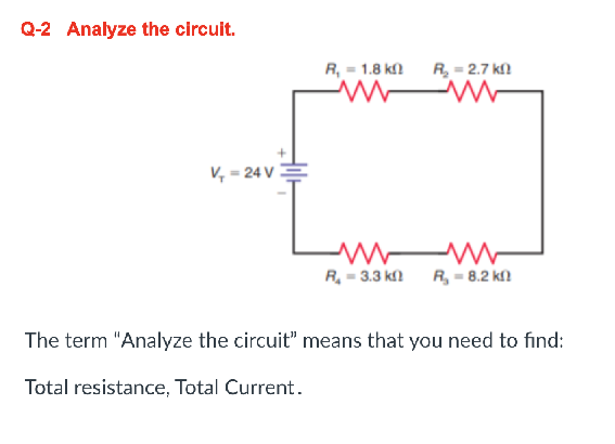 Q-2 Analyze the circuit.
V, 24V3
R₁ = 1.8 k
ww
L₁
R₂=2.7 k
www
www
R₂ -3.3 k
R₂-8.2 k
The term "Analyze the circuit" means that you need to find:
Total resistance, Total Current.