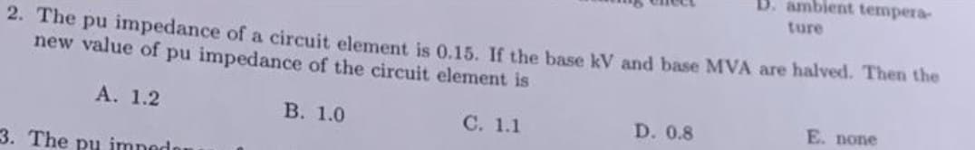 2. The pu impedance of a circuit element is 0.15. If the base kV and base MVA are halved. Then the
new value of pu impedance of the circuit element is
A. 1.2
C. 1.1
3. The pu impedan
B. 1.0
B. ambient tempera-
ture
D. 0.8
E. none