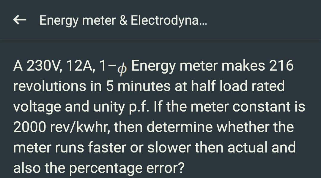 ← Energy meter & Electrodyna...
A 230V, 12A, 1-6 Energy meter makes 216
revolutions in 5 minutes at half load rated
voltage and unity p.f. If the meter constant is
2000 rev/kwhr, then determine whether the
meter runs faster or slower then actual and
also the percentage error?