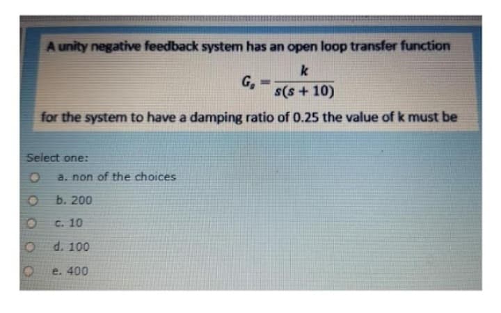 A unity negative feedback system has an open loop transfer function
k
G₂
s(s+10)
for the system to have a damping ratio of 0.25 the value of k must be
Select one:
a. non of the choices
b. 200
c. 10
d. 100
e. 400
