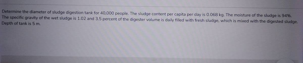 Determine the diameter of sludge digestion tank for 40,000 people. The sludge content per capita per day is 0.068 kg. The moisture of the sludge is 94%.
The specific gravity of the wet sludge is 1.02 and 3.5 percent of the digester volume is daily filled with fresh sludge, which is mixed with the digested sludge.
Depth of tank is 5 m.