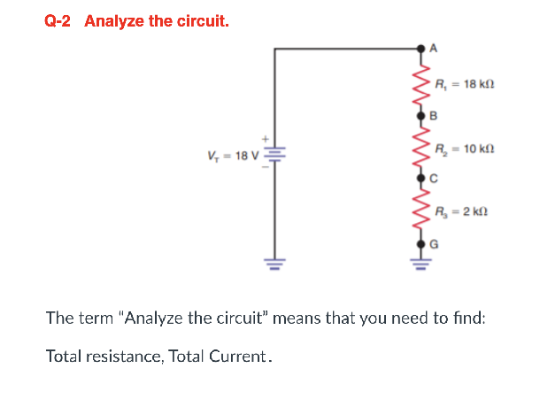 Q-2 Analyze the circuit.
V₁=18 V
' R, = 18 ΚΩ
B
| R = 10 ΚΩ
| R = 2 ΚΩ
The term "Analyze the circuit" means that you need to find:
Total resistance, Total Current.