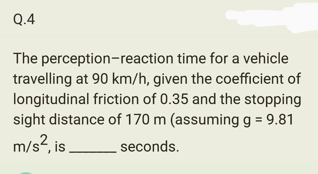 Q.4
The perception-reaction time for a vehicle
travelling at 90 km/h, given the coefficient of
longitudinal friction of 0.35 and the stopping
sight distance of 170 m (assuming g = 9.81
m/s², is
seconds.